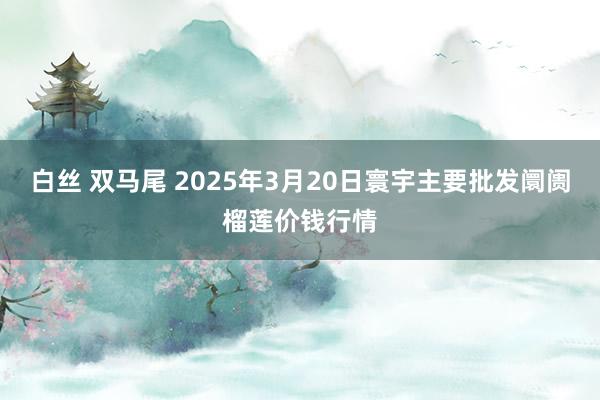 白丝 双马尾 2025年3月20日寰宇主要批发阛阓榴莲价钱行情