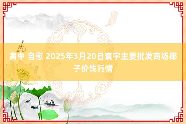 高中 自慰 2025年3月20日寰宇主要批发商场椰子价钱行情