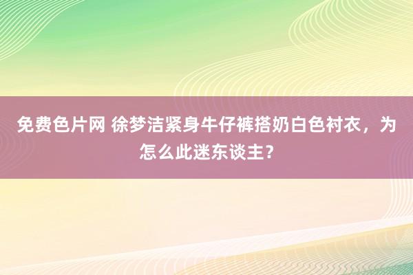 免费色片网 徐梦洁紧身牛仔裤搭奶白色衬衣，为怎么此迷东谈主？