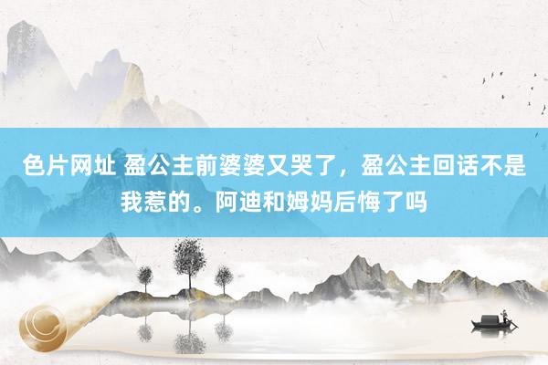 色片网址 盈公主前婆婆又哭了，盈公主回话不是我惹的。阿迪和姆妈后悔了吗