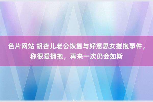 色片网站 胡杏儿老公恢复与好意思女搂抱事件，称很爱拥抱，再来一次仍会如斯