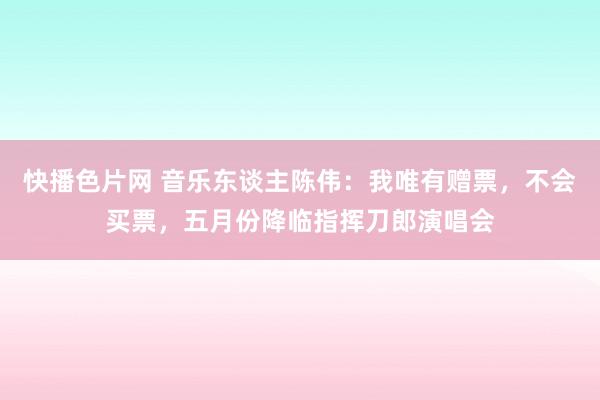 快播色片网 音乐东谈主陈伟：我唯有赠票，不会买票，五月份降临指挥刀郎演唱会