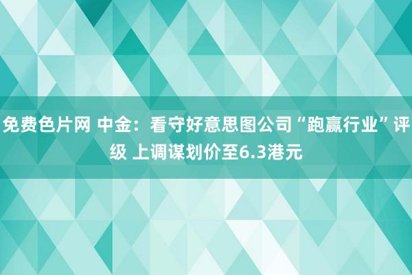 免费色片网 中金：看守好意思图公司“跑赢行业”评级 上调谋划价至6.3港元