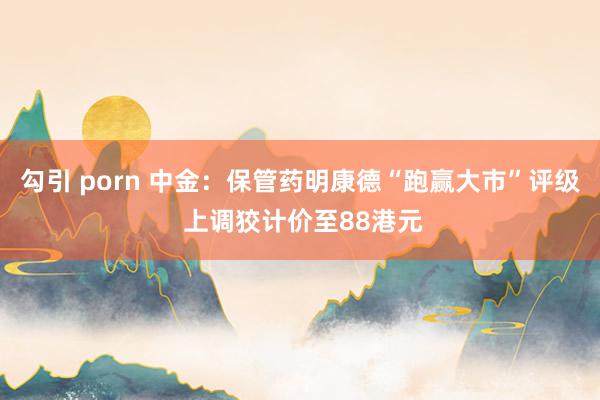 勾引 porn 中金：保管药明康德“跑赢大市”评级 上调狡计价至88港元