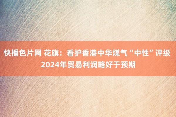 快播色片网 花旗：看护香港中华煤气“中性”评级 2024年贸易利润略好于预期