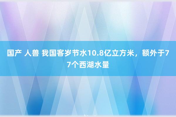 国产 人兽 我国客岁节水10.8亿立方米，额外于77个西湖水量