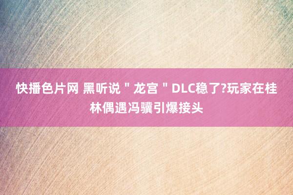 快播色片网 黑听说＂龙宫＂DLC稳了?玩家在桂林偶遇冯骥引爆接头