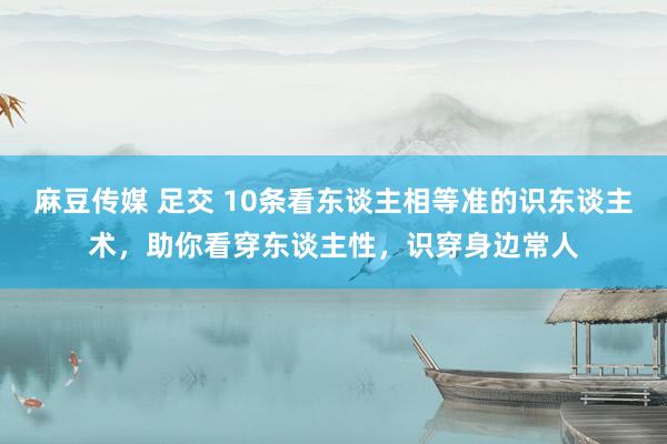 麻豆传媒 足交 10条看东谈主相等准的识东谈主术，助你看穿东谈主性，识穿身边常人