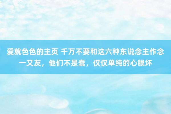 爱就色色的主页 千万不要和这六种东说念主作念一又友，他们不是蠢，仅仅单纯的心眼坏