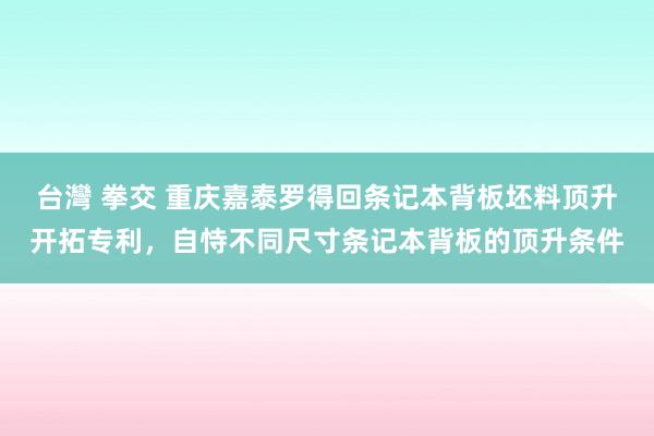 台灣 拳交 重庆嘉泰罗得回条记本背板坯料顶升开拓专利，自恃不同尺寸条记本背板的顶升条件