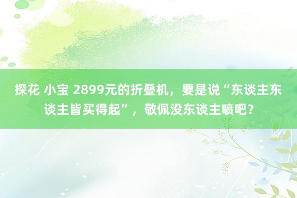 探花 小宝 2899元的折叠机，要是说“东谈主东谈主皆买得起”，敬佩没东谈主喷吧？
