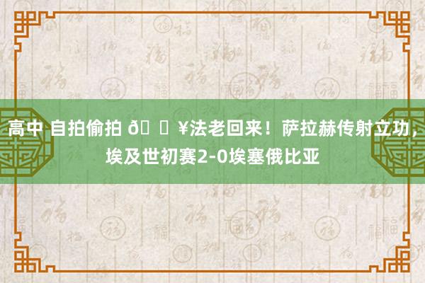 高中 自拍偷拍 🔥法老回来！萨拉赫传射立功，埃及世初赛2-0埃塞俄比亚