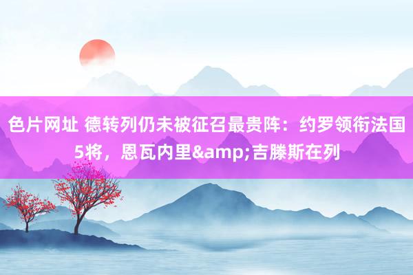 色片网址 德转列仍未被征召最贵阵：约罗领衔法国5将，恩瓦内里&吉滕斯在列
