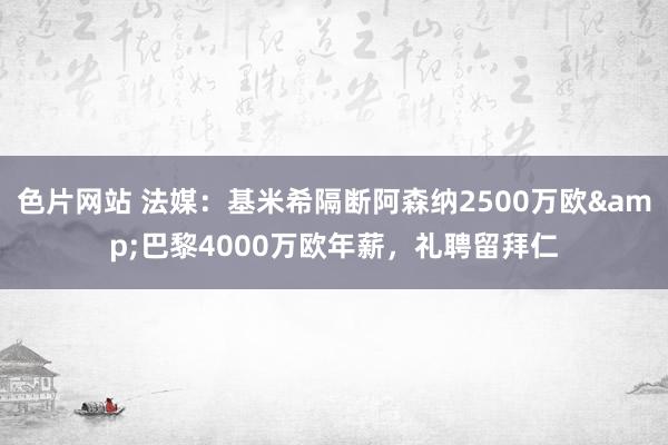 色片网站 法媒：基米希隔断阿森纳2500万欧&巴黎4000万欧年薪，礼聘留拜仁