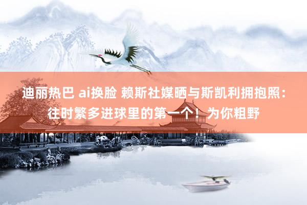 迪丽热巴 ai换脸 赖斯社媒晒与斯凯利拥抱照：往时繁多进球里的第一个！为你粗野