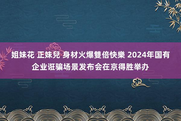 姐妹花 正妹兒 身材火爆雙倍快樂 2024年国有企业诳骗场景发布会在京得胜举办
