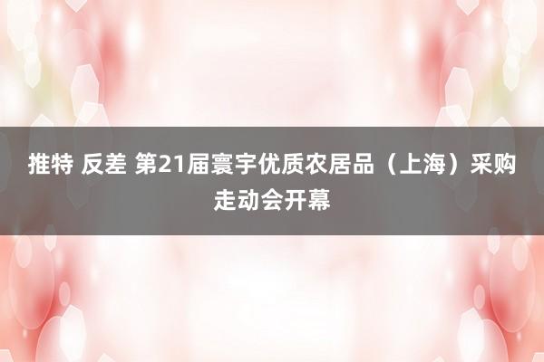 推特 反差 第21届寰宇优质农居品（上海）采购走动会开幕