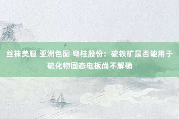 丝袜美腿 亚洲色图 粤桂股份：硫铁矿是否能用于硫化物固态电板尚不解确