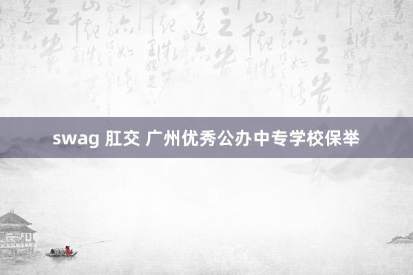 swag 肛交 广州优秀公办中专学校保举