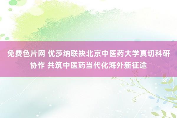 免费色片网 优莎纳联袂北京中医药大学真切科研协作 共筑中医药当代化海外新征途