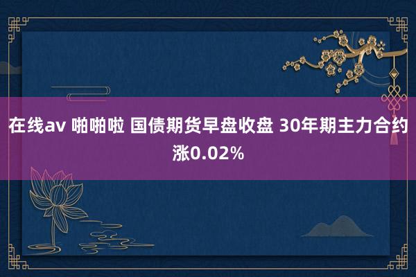 在线av 啪啪啦 国债期货早盘收盘 30年期主力合约涨0.02%