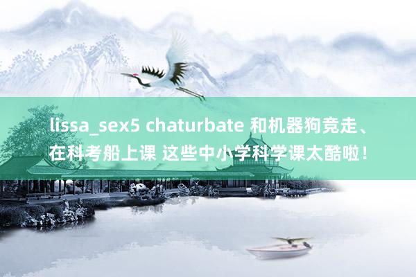 lissa_sex5 chaturbate 和机器狗竞走、在科考船上课 这些中小学科学课太酷啦！