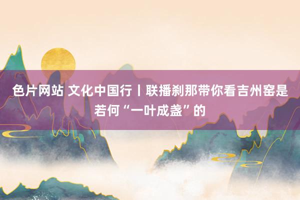 色片网站 文化中国行丨联播刹那带你看吉州窑是若何“一叶成盏”的