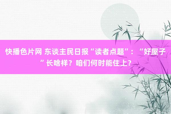 快播色片网 东谈主民日报“读者点题”：“好屋子”长啥样？咱们何时能住上？
