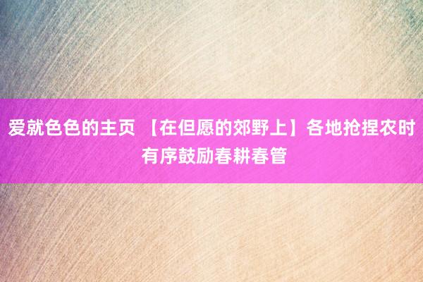 爱就色色的主页 【在但愿的郊野上】各地抢捏农时 有序鼓励春耕春管