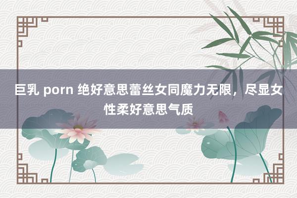 巨乳 porn 绝好意思蕾丝女同魔力无限，尽显女性柔好意思气质
