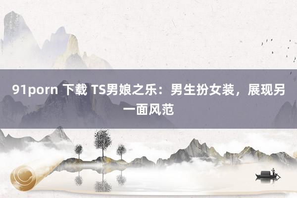 91porn 下载 TS男娘之乐：男生扮女装，展现另一面风范