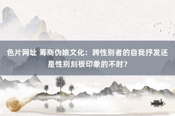 色片网址 筹商伪娘文化：跨性别者的自我抒发还是性别刻板印象的不时？