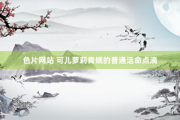 色片网站 可儿萝莉青娥的普通活命点滴