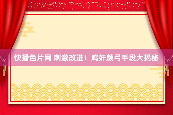快播色片网 刺激改进！鸡奸颜弓手段大揭秘