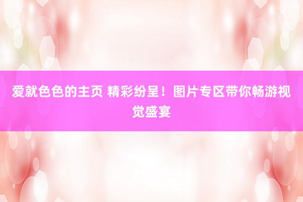 爱就色色的主页 精彩纷呈！图片专区带你畅游视觉盛宴