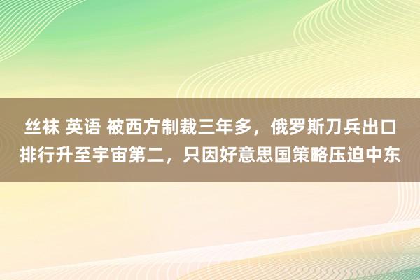 丝袜 英语 被西方制裁三年多，俄罗斯刀兵出口排行升至宇宙第二，只因好意思国策略压迫中东