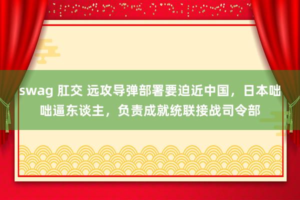 swag 肛交 远攻导弹部署要迫近中国，日本咄咄逼东谈主，负责成就统联接战司令部