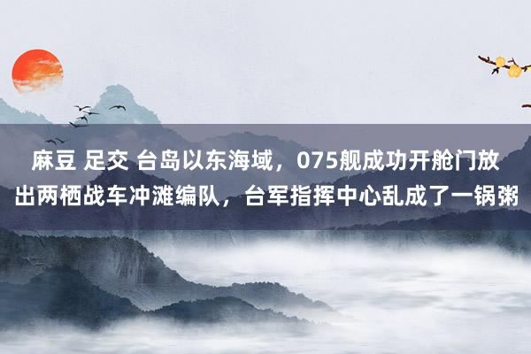 麻豆 足交 台岛以东海域,075舰成功开舱门放出两栖战车冲滩编队,台军指挥中心乱成了一锅粥
