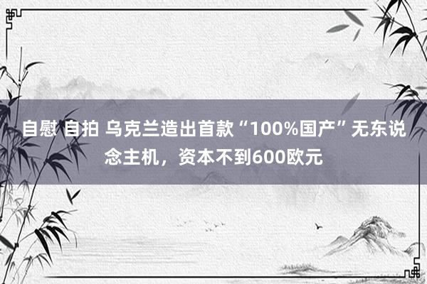 自慰 自拍 乌克兰造出首款“100%国产”无东说念主机，资本不到600欧元