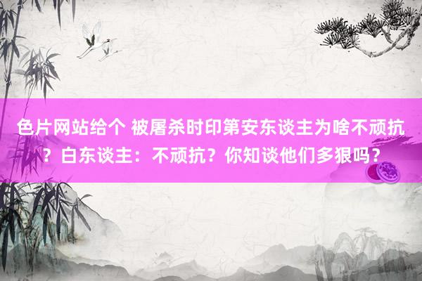 色片网站给个 被屠杀时印第安东谈主为啥不顽抗？白东谈主：不顽抗？你知谈他们多狠吗？