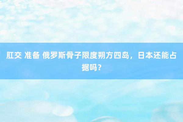 肛交 准备 俄罗斯骨子限度朔方四岛，日本还能占据吗？
