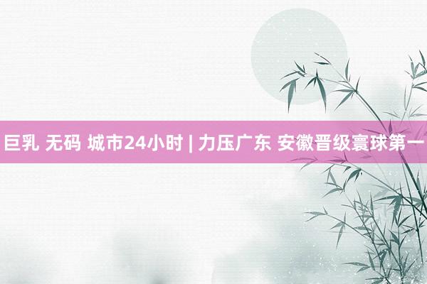 巨乳 无码 城市24小时 | 力压广东 安徽晋级寰球第一