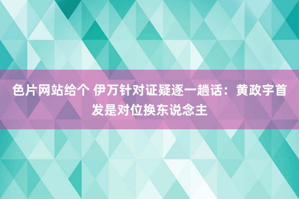 色片网站给个 伊万针对证疑逐一趟话：黄政宇首发是对位换东说念主