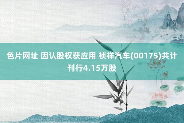 色片网址 因认股权获应用 祯祥汽车(00175)共计刊行4.15万股