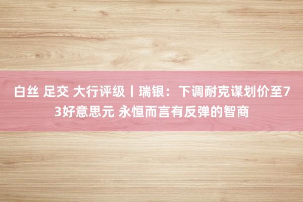 白丝 足交 大行评级丨瑞银：下调耐克谋划价至73好意思元 永恒而言有反弹的智商