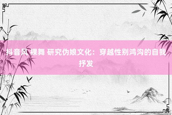 抖音风 裸舞 研究伪娘文化：穿越性别鸿沟的自我抒发