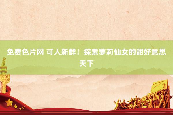 免费色片网 可人新鲜！探索萝莉仙女的甜好意思天下