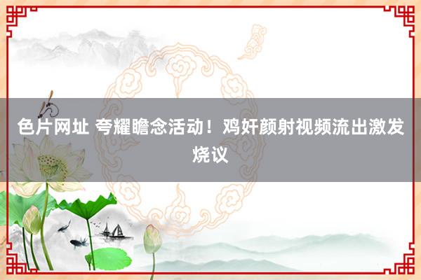 色片网址 夸耀瞻念活动！鸡奸颜射视频流出激发烧议