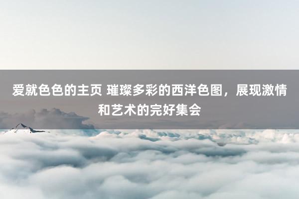 爱就色色的主页 璀璨多彩的西洋色图，展现激情和艺术的完好集会