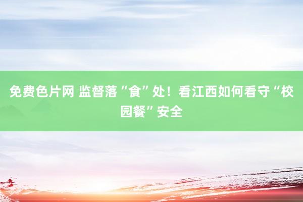 免费色片网 监督落“食”处！看江西如何看守“校园餐”安全